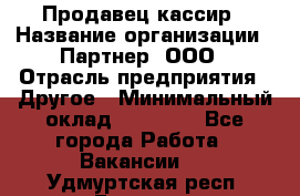 Продавец-кассир › Название организации ­ Партнер, ООО › Отрасль предприятия ­ Другое › Минимальный оклад ­ 46 000 - Все города Работа » Вакансии   . Удмуртская респ.,Глазов г.